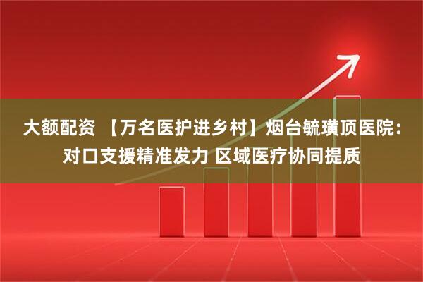大额配资 【万名医护进乡村】烟台毓璜顶医院：对口支援精准发力 区域医疗协同提质