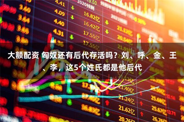 大额配资 匈奴还有后代存活吗？刘、呼、金、王、李，这5个姓氏都是他后代