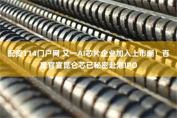 配资114门户网 又一AI芯片企业加入上市潮！百度官宣昆仑芯已秘密赴港IPO