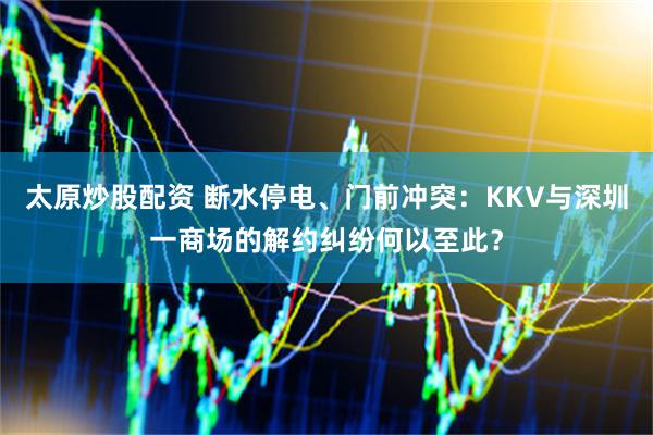 太原炒股配资 断水停电、门前冲突：KKV与深圳一商场的解约纠纷何以至此？