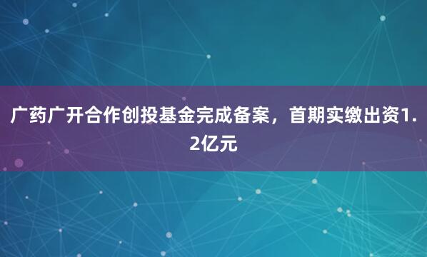 广药广开合作创投基金完成备案，首期实缴出资1.2亿元