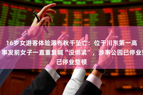 16岁女游客体验瀑布秋千坠亡：位于川东第一高瀑，事发前女子一直重复喊“没绑紧”，涉事公园已停业整顿