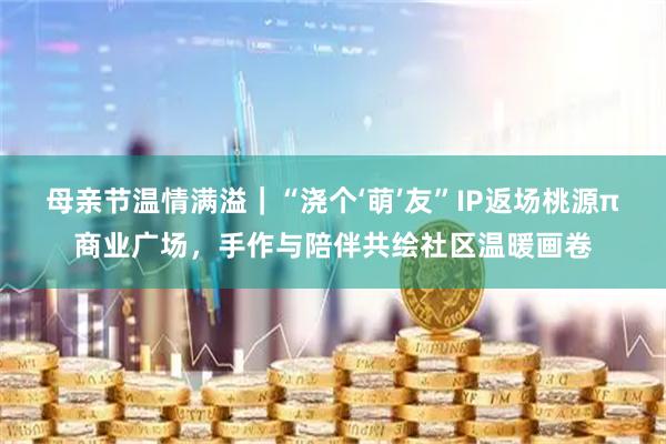 母亲节温情满溢|“浇个‘萌’友”IP返场桃源π商业广场,手作与陪伴共绘社区温暖画卷