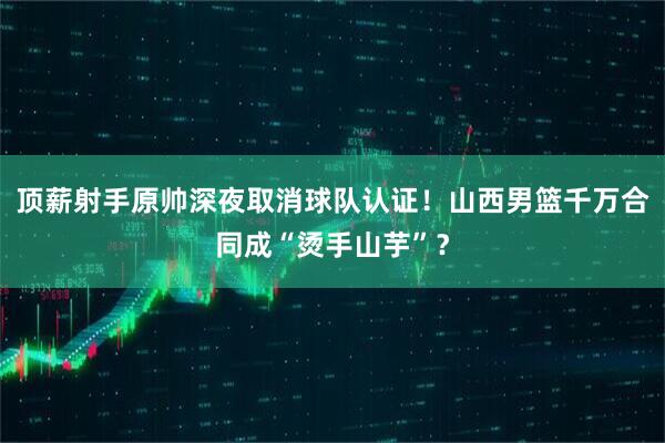 顶薪射手原帅深夜取消球队认证！山西男篮千万合同成“烫手山芋”？