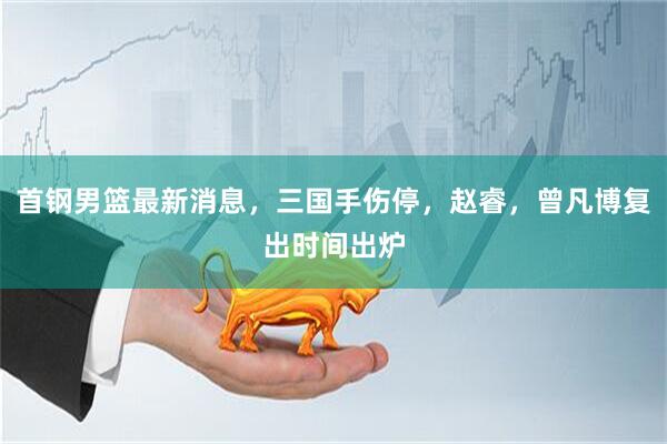 首钢男篮最新消息，三国手伤停，赵睿，曾凡博复出时间出炉