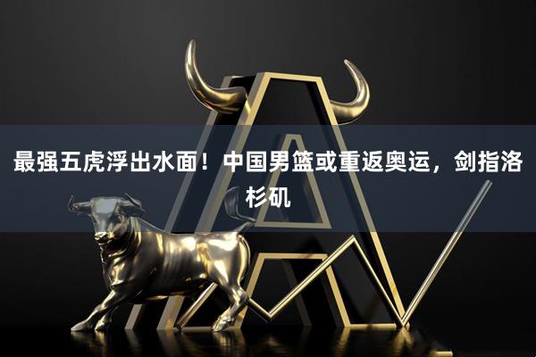 最强五虎浮出水面！中国男篮或重返奥运，剑指洛杉矶