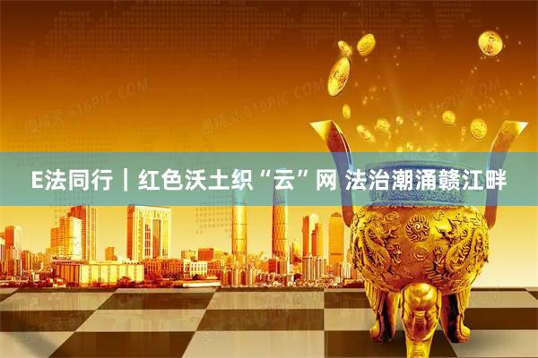 E法同行｜红色沃土织“云”网 法治潮涌赣江畔