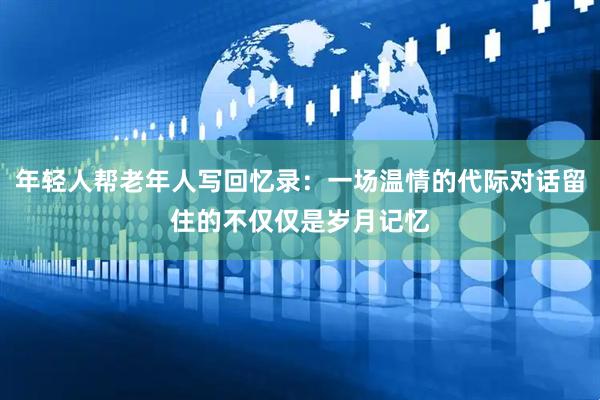 年轻人帮老年人写回忆录：一场温情的代际对话留住的不仅仅是岁月记忆
