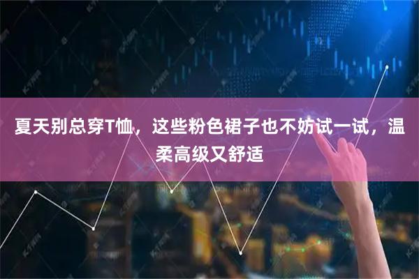 夏天别总穿T恤，这些粉色裙子也不妨试一试，温柔高级又舒适