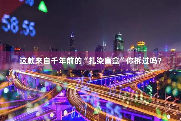 这款来自千年前的“扎染盲盒”你拆过吗？