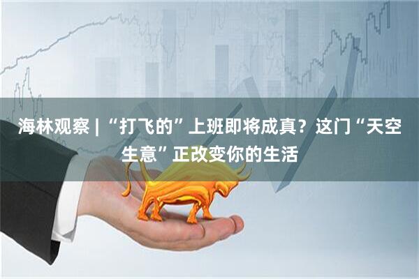 海林观察 | “打飞的”上班即将成真？这门“天空生意”正改变你的生活