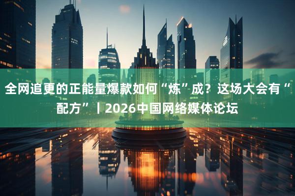 全网追更的正能量爆款如何“炼”成？这场大会有“配方”丨2026中国网络媒体论坛