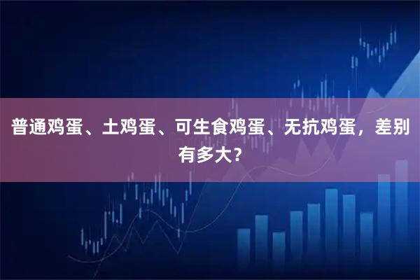 普通鸡蛋、土鸡蛋、可生食鸡蛋、无抗鸡蛋，差别有多大？