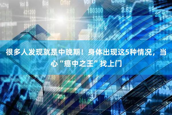 很多人发现就是中晚期!身体出现这5种情况,当心“癌中之王”找上门