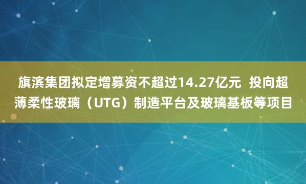 旗滨集团拟定增募资不超过14.27亿元  投向超薄柔性玻璃（UTG）制造平台及玻璃基板等项目