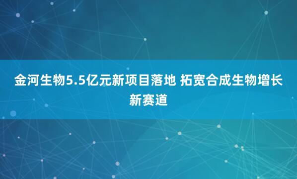 金河生物5.5亿元新项目落地 拓宽合成生物增长新赛道