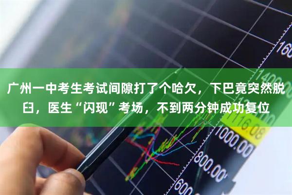 广州一中考生考试间隙打了个哈欠，下巴竟突然脱臼，医生“闪现”考场，不到两分钟成功复位