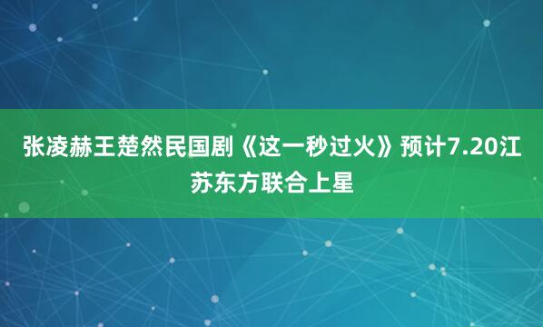 张凌赫王楚然民国剧《这一秒过火》预计7.20江苏东方联合上星