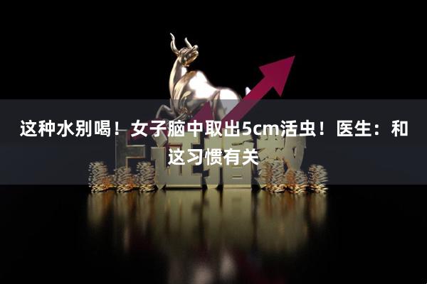 这种水别喝！女子脑中取出5cm活虫！医生：和这习惯有关