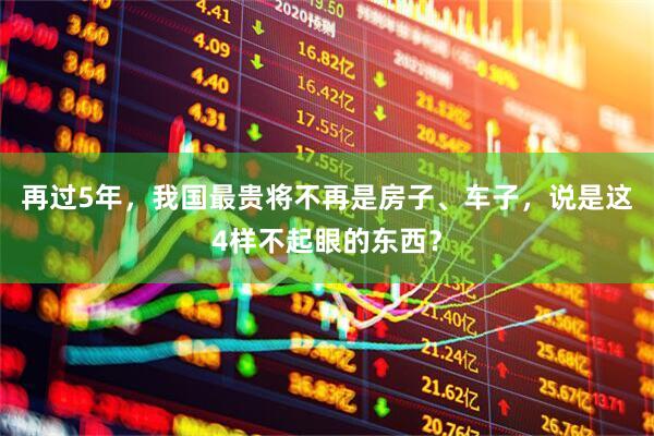 再过5年，我国最贵将不再是房子、车子，说是这4样不起眼的东西？